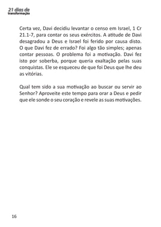 16 
21 dias de 
transformação 
Certa vez, Davi decidiu levantar o censo em Israel, 1 Cr 
21.1-7, para contar os seus exércitos. A atitude de Davi 
desagradou a Deus e Israel foi ferido por causa disto. 
O que Davi fez de errado? Foi algo tão simples; apenas 
contar pessoas. O problema foi a motivação. Davi fez 
isto por soberba, porque queria exaltação pelas suas 
conquistas. Ele se esqueceu de que foi Deus que lhe deu 
as vitórias. 
Qual tem sido a sua motivação ao buscar ou servir ao 
Senhor? Aproveite este tempo para orar a Deus e pedir 
que ele sonde o seu coração e revele as suas motivações. 
 