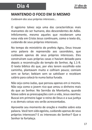 17 
21 dias de 
transformação 
MANTENDO O FOCO EM SI MESMO 
Cuidavam dos seus próprios interesses... 
O egoísmo talvez seja uma das características mais 
marcantes do ser humano, dos descendentes de Adão. 
Infelizmente, mesmo aqueles que receberam uma 
nova vida em Cristo Jesus continuam, como o texto diz, 
cuidando de seus próprios interesses. 
No tempo do ministério do profeta Ageu, Deus trouxe 
uma palavra de repreensão aos sacerdotes, que 
cuidavam apenas de seus próprios interesses. Eles 
construíram suas próprias casas e haviam deixado para 
depois a reconstrução do templo do Senhor, Ag 1.1-9. 
O texto bíblico diz que, por eles terem escolhido este 
caminho, plantavam muito e colhiam pouco; comiam 
sem se fartar; bebiam sem se satisfazer e recebiam 
salário para colocá-lo numa bolsa furada. 
Não seja como Judas, que pensou apenas em si mesmo. 
Não seja como o jovem rico que amou o dinheiro mais 
do que ao Senhor. No Sermão da Montanha, quando 
falava sobre as preocupações com a vida, Jesus exortou: 
Buscai em primeiro lugar o reino de Deus e a sua justiça 
e as demais coisas vos serão acrescentadas. 
Aproveite seu momento de oração e medite sobre esta 
palavra. Você tem sido egoísta, cuidando apenas de seus 
próprios interesses? E os interesses do Senhor? Que o 
Senhor te fortaleça. 
Dia 4 
 