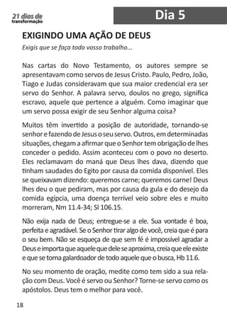 18 
21 dias de 
transformação 
EXIGINDO UMA AÇÃO DE DEUS 
Exigis que se faça todo vosso trabalho... 
Nas cartas do Novo Testamento, os autores sempre se 
apresentavam como servos de Jesus Cristo. Paulo, Pedro, João, 
Tiago e Judas consideravam que sua maior credencial era ser 
servo do Senhor. A palavra servo, doulos no grego, significa 
escravo, aquele que pertence a alguém. Como imaginar que 
um servo possa exigir de seu Senhor alguma coisa? 
Muitos têm invertido a posição de autoridade, tornando-se 
senhor e fazendo de Jesus o seu servo. Outros, em determinadas 
situações, chegam a afirmar que o Senhor tem obrigação de lhes 
conceder o pedido. Assim aconteceu com o povo no deserto. 
Eles reclamavam do maná que Deus lhes dava, dizendo que 
tinham saudades do Egito por causa da comida disponível. Eles 
se queixavam dizendo: queremos carne; queremos carne! Deus 
lhes deu o que pediram, mas por causa da gula e do desejo da 
comida egípcia, uma doença terrível veio sobre eles e muito 
morreram, Nm 11.4-34; Sl 106.15. 
Não exija nada de Deus; entregue-se a ele. Sua vontade é boa, 
perfeita e agradável. Se o Senhor tirar algo de você, creia que é para 
o seu bem. Não se esqueça de que sem fé é impossível agradar a 
Deus e importa que aquele que dele se aproxima, creia que ele existe 
e que se torna galardoador de todo aquele que o busca, Hb 11.6. 
No seu momento de oração, medite como tem sido a sua rela-ção 
com Deus. Você é servo ou Senhor? Torne-se servo como os 
apóstolos. Deus tem o melhor para você. 
Dia 5 
 