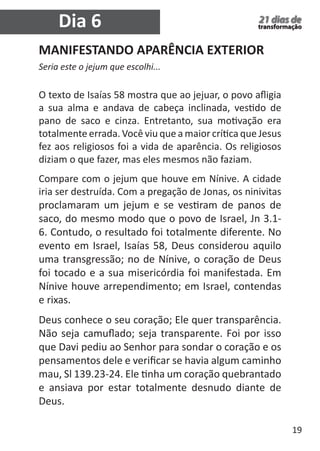 19 
21 dias de 
transformação Dia 6 
MANIFESTANDO APARÊNCIA EXTERIOR 
Seria este o jejum que escolhi... 
O texto de Isaías 58 mostra que ao jejuar, o povo afligia 
a sua alma e andava de cabeça inclinada, vestido de 
pano de saco e cinza. Entretanto, sua motivação era 
totalmente errada. Você viu que a maior crítica que Jesus 
fez aos religiosos foi a vida de aparência. Os religiosos 
diziam o que fazer, mas eles mesmos não faziam. 
Compare com o jejum que houve em Nínive. A cidade 
iria ser destruída. Com a pregação de Jonas, os ninivitas 
proclamaram um jejum e se vestiram de panos de 
saco, do mesmo modo que o povo de Israel, Jn 3.1- 
6. Contudo, o resultado foi totalmente diferente. No 
evento em Israel, Isaías 58, Deus considerou aquilo 
uma transgressão; no de Nínive, o coração de Deus 
foi tocado e a sua misericórdia foi manifestada. Em 
Nínive houve arrependimento; em Israel, contendas 
e rixas. 
Deus conhece o seu coração; Ele quer transparência. 
Não seja camuflado; seja transparente. Foi por isso 
que Davi pediu ao Senhor para sondar o coração e os 
pensamentos dele e verificar se havia algum caminho 
mau, Sl 139.23-24. Ele tinha um coração quebrantado 
e ansiava por estar totalmente desnudo diante de 
Deus. 
 
