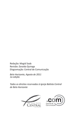 Redação: Magid Saab 
Revisão: Zoraida Quiroga 
Diagramação: Central de Comunicação 
Belo Horizonte, Agosto de 2011 
1a edição 
Todos os direitos reservados à Igreja Batista Central 
de Belo Horizonte  