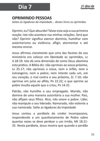 21 
21 dias de 
transformação Dia 7 
OPRIMINDO PESSOAS 
Soltes as ligaduras da impiedade... deixes livres os oprimidos 
Oprimir, eu? Que absurdo! Talvez esta seja a sua primeira 
reação: isto não acontece nas minhas relações. Será que 
não? Oprimir significa exercer domínio, humilhar com 
autoritarismo ou violência; afligir, atormentar e até 
mesmo onerar. 
Jesus afirmou claramente que uma das facetas do seu 
ministério era colocar em liberdade os oprimidos, Lc 
4.18-19. Isto dá uma dimensão de como Deus abomina 
esta prática. A Bíblia diz: não oprimais ao vosso próximo, 
Lv 25.17; não oprimais a viúva, nem o órfão, nem o 
estrangeiro, nem o pobre; nem intente cada um, em 
seu coração, o mal contra o seu próximo, Zc 7.10; não 
oprimas em juízo ao aflito, Pv 22.22; o que oprime ao 
pobre insulta aquele que o criou, Pv 14.31. 
Patrão, não humilhe o seu empregado. Marido, não 
domine de uma maneira autoritária a sua mulher. Pais, 
não aflijam seus filhos. Rico, não onere o pobre. Líder, 
não manipule o seu liderado. Namorado, não violente a 
sua namorada. Solte as ligaduras da impiedade 
Jesus contou a parábola do credor incompassivo, 
respondendo a um questionamento de Pedro sobre 
quantas vezes se deve perdoar a um irmão, Mt 18.21- 
35. Nesta parábola, Jesus mostra que quando o perdão 
 