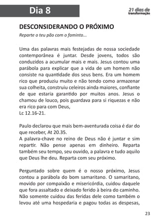23 
21 dias de 
transformação Dia 8 
DESCONSIDERANDO O PRÓXIMO 
Reparte o teu pão com o faminto... 
Uma das palavras mais festejadas de nossa sociedade 
contemporânea é juntar. Desde jovens, todos são 
conduzidos a acumular mais e mais. Jesus contou uma 
parábola para explicar que a vida de um homem não 
consiste na quantidade dos seus bens. Era um homem 
rico que produziu muito e não tendo como armazenar 
sua colheita, construiu celeiros ainda maiores, confiante 
de que estaria garantido por muitos anos. Jesus o 
chamou de louco, pois guardava para si riquezas e não 
era rico para com Deus, 
Lc 12.16-21. 
Paulo declarou que mais bem-aventurada coisa é dar do 
que receber, At 20.35. 
A palavra-chave no reino de Deus não é juntar e sim 
repartir. Não pense apenas em dinheiro. Reparta 
também seu tempo, seu ouvido, a palavra e tudo aquilo 
que Deus lhe deu. Reparta com seu próximo. 
Perguntado sobre quem é o nosso próximo, Jesus 
contou a parábola do bom samaritano. O samaritano, 
movido por compaixão e misericórdia, cuidou daquele 
que fora assaltado e deixado ferido à beira do caminho. 
Não somente cuidou das feridas dele como também o 
levou até uma hospedaria e pagou todas as despesas, 
 