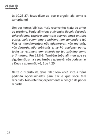 24 
21 dias de 
transformação 
Lc 10.25-37. Jesus disse ao que o arguia: aja como o 
samaritano! 
Um dos temas bíblicos mais recorrentes trata do amor 
ao próximo. Paulo afirmou: a ninguém fiqueis devendo 
coisa alguma, exceto o amor com que vos ameis uns aos 
outros; pois quem ama o próximo tem cumprido a lei. 
Pois os mandamentos: não adulterarás, não matarás, 
não furtarás, não cobiçarás e, se há qualquer outro, 
todos se resumem em: amarás ao teu próximo como 
a ti mesmo, Rm 13.8-9. Também João afirmou que se 
alguém não ama a seu irmão a quem vê, não pode amar 
a Deus a quem não vê, 1 Jo 4.20. 
Deixe o Espírito de Deus falar com você. Ore a Deus 
pedindo oportunidades para dar o que você tem 
recebido. Não retenha; experimente a bênção de poder 
repartir. 
 