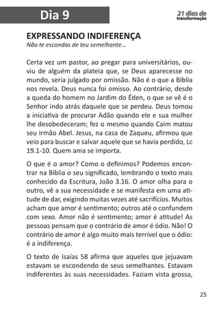 25 
21 dias de 
transformação 
EXPRESSANDO INDIFERENÇA 
Não te escondas de teu semelhante... 
Certa vez um pastor, ao pregar para universitários, ou-viu 
de alguém da plateia que, se Deus aparecesse no 
mundo, seria julgado por omissão. Não é o que a Bíblia 
nos revela. Deus nunca foi omisso. Ao contrário, desde 
a queda do homem no Jardim do Éden, o que se vê é o 
Senhor indo atrás daquele que se perdeu. Deus tomou 
a iniciativa de procurar Adão quando ele e sua mulher 
lhe desobedeceram; fez o mesmo quando Caim matou 
seu irmão Abel. Jesus, na casa de Zaqueu, afirmou que 
veio para buscar e salvar aquele que se havia perdido, Lc 
19.1-10. Quem ama se importa. 
O que é o amor? Como o definimos? Podemos encon-trar 
na Bíblia o seu significado, lembrando o texto mais 
conhecido da Escritura, João 3.16. O amor olha para o 
outro, vê a sua necessidade e se manifesta em uma ati-tude 
de dar, exigindo muitas vezes até sacrifícios. Muitos 
acham que amor é sentimento; outros até o confundem 
com sexo. Amor não é sentimento; amor é atitude! As 
pessoas pensam que o contrário de amor é ódio. Não! O 
contrário de amor é algo muito mais terrível que o ódio: 
é a indiferença. 
O texto de Isaías 58 afirma que aqueles que jejuavam 
estavam se escondendo de seus semelhantes. Estavam 
indiferentes às suas necessidades. Faziam vista grossa, 
Dia 9 
 