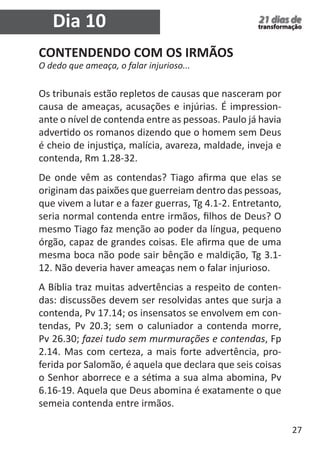 27 
21 dias de 
transformação 
CONTENDENDO COM OS IRMÃOS 
O dedo que ameaça, o falar injurioso... 
Os tribunais estão repletos de causas que nasceram por 
causa de ameaças, acusações e injúrias. É impression-ante 
o nível de contenda entre as pessoas. Paulo já havia 
advertido os romanos dizendo que o homem sem Deus 
é cheio de injustiça, malícia, avareza, maldade, inveja e 
contenda, Rm 1.28-32. 
De onde vêm as contendas? Tiago afirma que elas se 
originam das paixões que guerreiam dentro das pessoas, 
que vivem a lutar e a fazer guerras, Tg 4.1-2. Entretanto, 
seria normal contenda entre irmãos, filhos de Deus? O 
mesmo Tiago faz menção ao poder da língua, pequeno 
órgão, capaz de grandes coisas. Ele afirma que de uma 
mesma boca não pode sair bênção e maldição, Tg 3.1- 
12. Não deveria haver ameaças nem o falar injurioso. 
A Bíblia traz muitas advertências a respeito de conten-das: 
discussões devem ser resolvidas antes que surja a 
contenda, Pv 17.14; os insensatos se envolvem em con-tendas, 
Pv 20.3; sem o caluniador a contenda morre, 
Pv 26.30; fazei tudo sem murmurações e contendas, Fp 
2.14. Mas com certeza, a mais forte advertência, pro-ferida 
por Salomão, é aquela que declara que seis coisas 
o Senhor aborrece e a sétima a sua alma abomina, Pv 
6.16-19. Aquela que Deus abomina é exatamente o que 
semeia contenda entre irmãos. 
Dia 10 
 