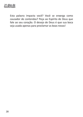 28 
21 dias de 
transformação 
Esta palavra impacta você? Você se enxerga como 
causador de contendas? Peça ao Espírito de Deus que 
fale ao seu coração. O desejo de Deus é que sua boca 
seja usada apenas para proclamar as boas novas! 
 