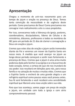 3 
21 dias de 
transformação 
Chegou o momento de unir-nos novamente para um 
tempo de jejum e oração na presença de Deus. Temos 
tanta convicção da necessidade e da urgência deste 
período. Como precisamos de Deus! Como precisamos nos 
consagrar mais radicalmente a ele e a seus propósitos. 
Por isso, convocamos toda a liderança da igreja, pastores, 
coordenadores, discipuladores, líderes de Células e de 
ministérios, diáconos, professores e todos os membros da 
IBC para um período de 21 dias de clamor e consagração a 
Deus em oração e jejum. 
Cremos que estes dias de oração e jejum serão tremendos 
diante do Pai e veremos um mover do Espírito Santo em 
nosso meio. À medida que você avançar no jejum ao 
longo desse período começará a sentir mais fortemente a 
presença de Deus. Cremos que o jejum é uma arma muito 
poderosa dada pelo Senhor à sua igreja e se o buscarmos de 
todo coração, temos a certeza de que ele nos inundará do 
seu poder. Isso resultará em bênçãos para nós, para nossa 
família e na salvação de muitas e muitas vidas. Cremos que 
o Espírito Santo o encherá de uma grande alegria e um 
refrigério espiritual como poucas vezes você provou antes. 
Sua fé será fortalecida e você receberá uma sensibilidade 
espiritual que liberará uma nova unção sobre sua vida. 
Para que isso aconteça, vamos pagar um preço de oração 
e jejum, em unidade com toda a igreja e com sério 
comprometimento pessoal. 
Apresentação 
 