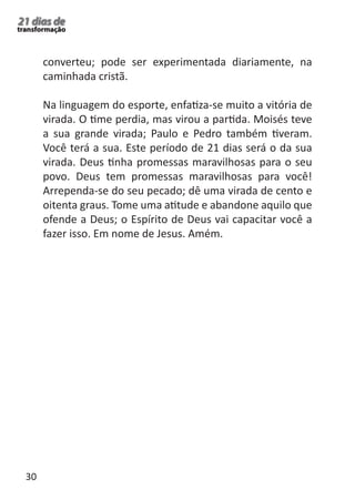 30 
21 dias de 
transformação 
converteu; pode ser experimentada diariamente, na 
caminhada cristã. 
Na linguagem do esporte, enfatiza-se muito a vitória de 
virada. O time perdia, mas virou a partida. Moisés teve 
a sua grande virada; Paulo e Pedro também tiveram. 
Você terá a sua. Este período de 21 dias será o da sua 
virada. Deus tinha promessas maravilhosas para o seu 
povo. Deus tem promessas maravilhosas para você! 
Arrependa-se do seu pecado; dê uma virada de cento e 
oitenta graus. Tome uma atitude e abandone aquilo que 
ofende a Deus; o Espírito de Deus vai capacitar você a 
fazer isso. Em nome de Jesus. Amém. 
 