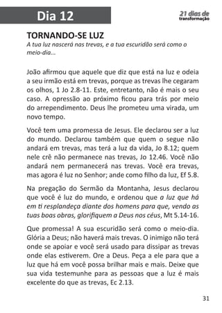 31 
21 dias de 
transformação Dia 12 
TORNANDO-SE LUZ 
A tua luz nascerá nas trevas, e a tua escuridão será como o 
meio-dia... 
João afirmou que aquele que diz que está na luz e odeia 
a seu irmão está em trevas, porque as trevas lhe cegaram 
os olhos, 1 Jo 2.8-11. Este, entretanto, não é mais o seu 
caso. A opressão ao próximo ficou para trás por meio 
do arrependimento. Deus lhe prometeu uma virada, um 
novo tempo. 
Você tem uma promessa de Jesus. Ele declarou ser a luz 
do mundo. Declarou também que quem o segue não 
andará em trevas, mas terá a luz da vida, Jo 8.12; quem 
nele crê não permanece nas trevas, Jo 12.46. Você não 
andará nem permanecerá nas trevas. Você era trevas, 
mas agora é luz no Senhor; ande como filho da luz, Ef 5.8. 
Na pregação do Sermão da Montanha, Jesus declarou 
que você é luz do mundo, e ordenou que a luz que há 
em ti resplandeça diante dos homens para que, vendo as 
tuas boas obras, glorifiquem a Deus nos céus, Mt 5.14-16. 
Que promessa! A sua escuridão será como o meio-dia. 
Glória a Deus; não haverá mais trevas. O inimigo não terá 
onde se apoiar e você será usado para dissipar as trevas 
onde elas estiverem. Ore a Deus. Peça a ele para que a 
luz que há em você possa brilhar mais e mais. Deixe que 
sua vida testemunhe para as pessoas que a luz é mais 
excelente do que as trevas, Ec 2.13. 
 