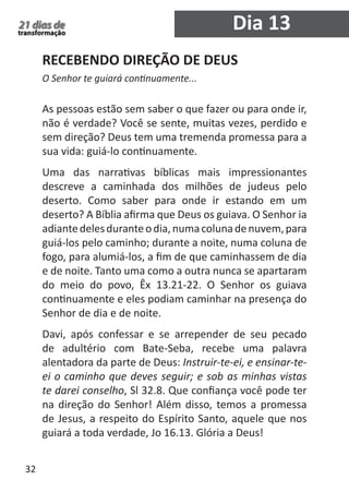 32 
21 dias de 
transformação Dia 13 
RECEBENDO DIREÇÃO DE DEUS 
O Senhor te guiará continuamente... 
As pessoas estão sem saber o que fazer ou para onde ir, 
não é verdade? Você se sente, muitas vezes, perdido e 
sem direção? Deus tem uma tremenda promessa para a 
sua vida: guiá-lo continuamente. 
Uma das narrativas bíblicas mais impressionantes 
descreve a caminhada dos milhões de judeus pelo 
deserto. Como saber para onde ir estando em um 
deserto? A Bíblia afirma que Deus os guiava. O Senhor ia 
adiante deles durante o dia, numa coluna de nuvem, para 
guiá-los pelo caminho; durante a noite, numa coluna de 
fogo, para alumiá-los, a fim de que caminhassem de dia 
e de noite. Tanto uma como a outra nunca se apartaram 
do meio do povo, Êx 13.21-22. O Senhor os guiava 
continuamente e eles podiam caminhar na presença do 
Senhor de dia e de noite. 
Davi, após confessar e se arrepender de seu pecado 
de adultério com Bate-Seba, recebe uma palavra 
alentadora da parte de Deus: Instruir-te-ei, e ensinar-te-ei 
o caminho que deves seguir; e sob as minhas vistas 
te darei conselho, Sl 32.8. Que confiança você pode ter 
na direção do Senhor! Além disso, temos a promessa 
de Jesus, a respeito do Espírito Santo, aquele que nos 
guiará a toda verdade, Jo 16.13. Glória a Deus! 
 