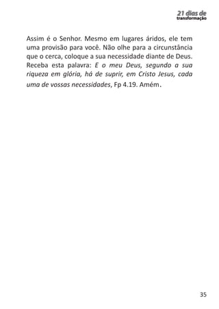 35 
21 dias de 
transformação Assim é o Senhor. Mesmo em lugares áridos, ele tem 
uma provisão para você. Não olhe para a circunstância 
que o cerca, coloque a sua necessidade diante de Deus. 
Receba esta palavra: E o meu Deus, segundo a sua 
riqueza em glória, há de suprir, em Cristo Jesus, cada 
uma de vossas necessidades, Fp 4.19. Amém. 
 