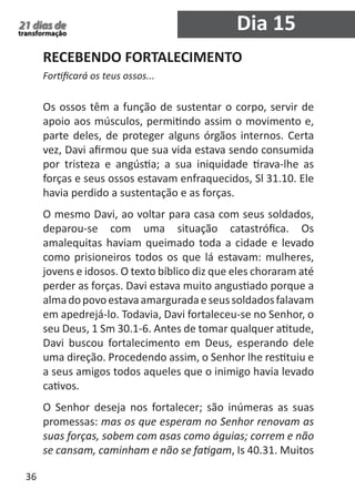 36 
21 dias de 
transformação Dia 15 
RECEBENDO FORTALECIMENTO 
Fortificará os teus ossos... 
Os ossos têm a função de sustentar o corpo, servir de 
apoio aos músculos, permitindo assim o movimento e, 
parte deles, de proteger alguns órgãos internos. Certa 
vez, Davi afirmou que sua vida estava sendo consumida 
por tristeza e angústia; a sua iniquidade tirava-lhe as 
forças e seus ossos estavam enfraquecidos, Sl 31.10. Ele 
havia perdido a sustentação e as forças. 
O mesmo Davi, ao voltar para casa com seus soldados, 
deparou-se com uma situação catastrófica. Os 
amalequitas haviam queimado toda a cidade e levado 
como prisioneiros todos os que lá estavam: mulheres, 
jovens e idosos. O texto bíblico diz que eles choraram até 
perder as forças. Davi estava muito angustiado porque a 
alma do povo estava amargurada e seus soldados falavam 
em apedrejá-lo. Todavia, Davi fortaleceu-se no Senhor, o 
seu Deus, 1 Sm 30.1-6. Antes de tomar qualquer atitude, 
Davi buscou fortalecimento em Deus, esperando dele 
uma direção. Procedendo assim, o Senhor lhe restituiu e 
a seus amigos todos aqueles que o inimigo havia levado 
cativos. 
O Senhor deseja nos fortalecer; são inúmeras as suas 
promessas: mas os que esperam no Senhor renovam as 
suas forças, sobem com asas como águias; correm e não 
se cansam, caminham e não se fatigam, Is 40.31. Muitos 
 