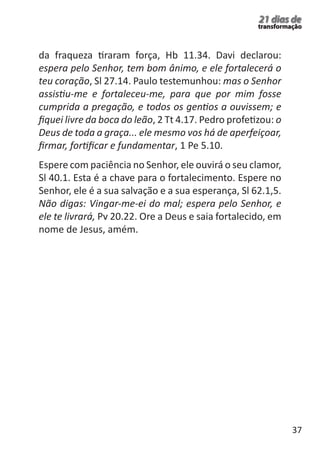 37 
21 dias de 
transformação 
da fraqueza tiraram força, Hb 11.34. Davi declarou: 
espera pelo Senhor, tem bom ânimo, e ele fortalecerá o 
teu coração, Sl 27.14. Paulo testemunhou: mas o Senhor 
assistiu-me e fortaleceu-me, para que por mim fosse 
cumprida a pregação, e todos os gentios a ouvissem; e 
fiquei livre da boca do leão, 2 Tt 4.17. Pedro profetizou: o 
Deus de toda a graça... ele mesmo vos há de aperfeiçoar, 
firmar, fortificar e fundamentar, 1 Pe 5.10. 
Espere com paciência no Senhor, ele ouvirá o seu clamor, 
Sl 40.1. Esta é a chave para o fortalecimento. Espere no 
Senhor, ele é a sua salvação e a sua esperança, Sl 62.1,5. 
Não digas: Vingar-me-ei do mal; espera pelo Senhor, e 
ele te livrará, Pv 20.22. Ore a Deus e saia fortalecido, em 
nome de Jesus, amém. 
 
