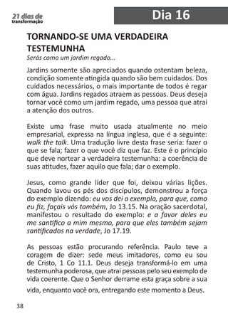 38 
21 dias de 
transformação 
TORNANDO-SE UMA VERDADEIRA 
TESTEMUNHA 
Serás como um jardim regado... 
Jardins somente são apreciados quando ostentam beleza, 
condição somente atingida quando são bem cuidados. Dos 
cuidados necessários, o mais importante de todos é regar 
com água. Jardins regados atraem as pessoas. Deus deseja 
tornar você como um jardim regado, uma pessoa que atrai 
a atenção dos outros. 
Existe uma frase muito usada atualmente no meio 
empresarial, expressa na língua inglesa, que é a seguinte: 
walk the talk. Uma tradução livre desta frase seria: fazer o 
que se fala; fazer o que você diz que faz. Este é o princípio 
que deve nortear a verdadeira testemunha: a coerência de 
suas atitudes, fazer aquilo que fala; dar o exemplo. 
Jesus, como grande líder que foi, deixou várias lições. 
Quando lavou os pés dos discípulos, demonstrou a força 
do exemplo dizendo: eu vos dei o exemplo, para que, como 
eu fiz, façais vós também, Jo 13.15. Na oração sacerdotal, 
manifestou o resultado do exemplo: e a favor deles eu 
me santifico a mim mesmo, para que eles também sejam 
santificados na verdade, Jo 17.19. 
As pessoas estão procurando referência. Paulo teve a 
coragem de dizer: sede meus imitadores, como eu sou 
de Cristo, 1 Co 11.1. Deus deseja transformá-lo em uma 
testemunha poderosa, que atrai pessoas pelo seu exemplo de 
vida coerente. Que o Senhor derrame esta graça sobre a sua 
vida, enquanto você ora, entregando este momento a Deus. 
Dia 16 
 