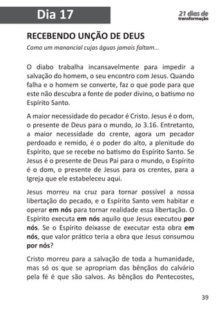 39 
21 dias de 
transformação Dia 17 
RECEBENDO UNÇÃO DE DEUS 
Como um manancial cujas águas jamais faltam... 
O diabo trabalha incansavelmente para impedir a 
salvação do homem, o seu encontro com Jesus. Quando 
falha e o homem se converte, faz o que pode para que 
este não descubra a fonte de poder divino, o batismo no 
Espírito Santo. 
A maior necessidade do pecador é Cristo. Jesus é o dom, 
o presente de Deus para o mundo, Jo 3.16. Entretanto, 
a maior necessidade do crente, agora um pecador 
perdoado e remido, é o poder do alto, a plenitude do 
Espírito, que se recebe no batismo do Espírito Santo. Se 
Jesus é o presente de Deus Pai para o mundo, o Espírito 
é o dom, o presente de Jesus para os crentes, para a 
Igreja que ele estabeleceu aqui. 
Jesus morreu na cruz para tornar possível a nossa 
libertação do pecado, e o Espírito Santo vem habitar e 
operar em nós para tornar realidade essa libertação. O 
Espírito executa em nós aquilo que Jesus executou por 
nós. Se o Espírito deixasse de executar esta obra em 
nós, que valor prático teria a obra que Jesus consumou 
por nós? 
Cristo morreu para a salvação de toda a humanidade, 
mas só os que se apropriam das bênçãos do calvário 
pela fé é que são salvos. As bênçãos do Pentecostes, 
 