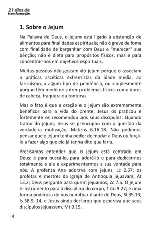 4 
21 dias de 
transformação 
1. Sobre o Jejum 
Na Palavra de Deus, o jejum está ligado à abstenção de 
alimentos para finalidades espirituais; não é greve de fome 
com finalidade de barganhar com Deus e “merecer” sua 
bênção; não é dieta para propósitos físicos, mas é para 
concentrar-nos em objetivos espirituais. 
Muitas pessoas não gostam do jejum porque o associam 
a práticas ascéticas extremistas da idade média, ao 
farisaísmo, a algum tipo de penitência, ou simplesmente 
porque têm medo de sofrer problemas físicos como dores 
de cabeça, fraqueza ou tonturas. 
Mas o fato é que a oração e o jejum são extremamente 
benéficos para a vida do crente; Jesus os praticou e 
fortemente os recomendou aos seus discípulos. Quando 
tratou do jejum, Jesus se preocupou com a questão da 
verdadeira motivação, Mateus 6.16-18. Não podemos 
pensar que o jejum tenha poder de mudar a Deus ou forçá-lo 
a fazer algo que ele já tenha dito que faria. 
Precisamos entender que o jejum está centrado em 
Deus: é para buscá-lo, para adorá-lo e para dedicar-nos 
totalmente a ele e experimentarmos a sua vontade para 
nós. A profetiza Ana adorava com jejuns, Lc 2.37; os 
profetas e mestres da igreja de Antioquia jejuavam, At 
13.2; Deus pergunta para quem jejuamos, Zc 7.5. O jejum 
é instrumento para a disciplina do corpo, 1 Co 9.27; é uma 
forma poderosa de nos humilhar diante de Deus, Sl 35.13, 
Is 58.9, 14, e Jesus ainda declarou que esperava que seus 
discípulos jejuassem, Mt 9.15. 
 