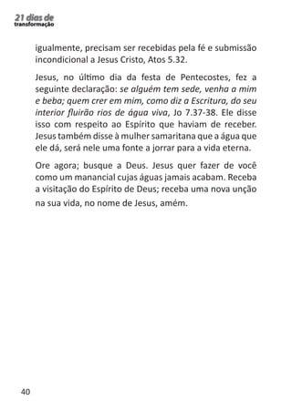 40 
21 dias de 
transformação 
igualmente, precisam ser recebidas pela fé e submissão 
incondicional a Jesus Cristo, Atos 5.32. 
Jesus, no último dia da festa de Pentecostes, fez a 
seguinte declaração: se alguém tem sede, venha a mim 
e beba; quem crer em mim, como diz a Escritura, do seu 
interior fluirão rios de água viva, Jo 7.37-38. Ele disse 
isso com respeito ao Espírito que haviam de receber. 
Jesus também disse à mulher samaritana que a água que 
ele dá, será nele uma fonte a jorrar para a vida eterna. 
Ore agora; busque a Deus. Jesus quer fazer de você 
como um manancial cujas águas jamais acabam. Receba 
a visitação do Espírito de Deus; receba uma nova unção 
na sua vida, no nome de Jesus, amém. 
 