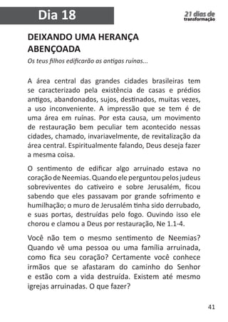 41 
21 dias de 
transformação Dia 18 
DEIXANDO UMA HERANÇA 
ABENÇOADA 
Os teus filhos edificarão as antigas ruínas... 
A área central das grandes cidades brasileiras tem 
se caracterizado pela existência de casas e prédios 
antigos, abandonados, sujos, destinados, muitas vezes, 
a uso inconveniente. A impressão que se tem é de 
uma área em ruínas. Por esta causa, um movimento 
de restauração bem peculiar tem acontecido nessas 
cidades, chamado, invariavelmente, de revitalização da 
área central. Espiritualmente falando, Deus deseja fazer 
a mesma coisa. 
O sentimento de edificar algo arruinado estava no 
coração de Neemias. Quando ele perguntou pelos judeus 
sobreviventes do cativeiro e sobre Jerusalém, ficou 
sabendo que eles passavam por grande sofrimento e 
humilhação; o muro de Jerusalém tinha sido derrubado, 
e suas portas, destruídas pelo fogo. Ouvindo isso ele 
chorou e clamou a Deus por restauração, Ne 1.1-4. 
Você não tem o mesmo sentimento de Neemias? 
Quando vê uma pessoa ou uma família arruinada, 
como fica seu coração? Certamente você conhece 
irmãos que se afastaram do caminho do Senhor 
e estão com a vida destruída. Existem até mesmo 
igrejas arruinadas. O que fazer? 
 