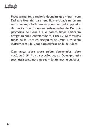 42 
21 dias de 
transformação 
Provavelmente, a maioria daqueles que vieram com 
Esdras e Neemias para reedificar a cidade nasceram 
no cativeiro; não foram responsáveis pelos pecados 
da nação, mas foram os instrumentos de Deus. A 
promessa de Deus é que nossos filhos edificarão 
antigas ruínas. Gere filhos na fé, 1 Tm 1.2. Gere muitos 
filhos na fé. Faça-os discípulos de Jesus. Eles serão 
instrumentos de Deus para edificar onde há ruínas. 
Que graça sobre graça sejam derramadas sobre 
você, Jo 1.16. Na sua oração, peça a Deus que esta 
promessa se cumpra na sua vida, em nome de Jesus! 
 