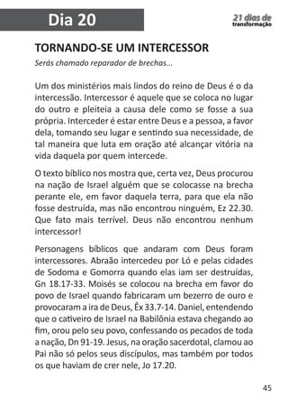 45 
21 dias de 
transformação 
TORNANDO-SE UM INTERCESSOR 
Serás chamado reparador de brechas... 
Um dos ministérios mais lindos do reino de Deus é o da 
intercessão. Intercessor é aquele que se coloca no lugar 
do outro e pleiteia a causa dele como se fosse a sua 
própria. Interceder é estar entre Deus e a pessoa, a favor 
dela, tomando seu lugar e sentindo sua necessidade, de 
tal maneira que luta em oração até alcançar vitória na 
vida daquela por quem intercede. 
O texto bíblico nos mostra que, certa vez, Deus procurou 
na nação de Israel alguém que se colocasse na brecha 
perante ele, em favor daquela terra, para que ela não 
fosse destruída, mas não encontrou ninguém, Ez 22.30. 
Que fato mais terrível. Deus não encontrou nenhum 
intercessor! 
Personagens bíblicos que andaram com Deus foram 
intercessores. Abraão intercedeu por Ló e pelas cidades 
de Sodoma e Gomorra quando elas iam ser destruídas, 
Gn 18.17-33. Moisés se colocou na brecha em favor do 
povo de Israel quando fabricaram um bezerro de ouro e 
provocaram a ira de Deus, Êx 33.7-14. Daniel, entendendo 
que o cativeiro de Israel na Babilônia estava chegando ao 
fim, orou pelo seu povo, confessando os pecados de toda 
a nação, Dn 91-19. Jesus, na oração sacerdotal, clamou ao 
Pai não só pelos seus discípulos, mas também por todos 
os que haviam de crer nele, Jo 17.20. 
Dia 20 
 