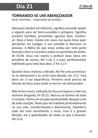 47 
21 dias de 
transformação Dia 21 
TORNANDO-SE UM ABENÇOADOR 
Serás chamado... restaurador de veredas... 
Abençoar, barách em hebraico, significa conceder poder 
a alguém para ser bem-sucedido e próspero. Significa 
também bendizer, presentear, agraciar bem. Lembre-se: 
Deus é bom. Exceto em casos nos quais Deus quer 
disciplinar ou castigar, a sua vontade é abençoar as 
pessoas. A Bíblia diz que Jesus andou por toda parte 
fazendo o bem e curando a todos os oprimidos do diabo, 
At 10.38. Jesus nos exorta a praticar boas obras em 
benefício de outros, Mt 5.16, e a estar perfeitamente 
habilitado para toda boa obra, 2 Tm 3.17. 
Quando Deus chamou a Abraão, fez-lhe uma promessa: 
Eu te abençoarei e tu serás uma bênção, Gn 12.2. Esta 
deve ser a sua experiência. Primeiro você precisa da 
bênção de Deus para então se tornar um abençoador. 
Não tenha receio, a bênção de Deus enriquece e não traz 
nenhum desgosto, Pv 10.22. Abra-se ao Senhor de todo 
o coração. Tenha um coração quebrantado. Busque a ele 
de todo coração. Deixe que ele trabalhe profundamente 
na sua vida, transformando-o diariamente, fazendo-o 
cada dia mais semelhante a Jesus. Esta é a grande 
bênção: ele é galardoador de todos os que o buscam, 
Hb 11.6. 
 