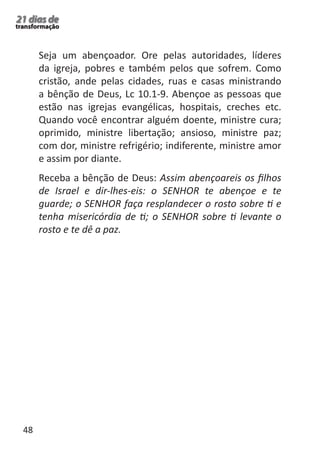 48 
21 dias de 
transformação 
Seja um abençoador. Ore pelas autoridades, líderes 
da igreja, pobres e também pelos que sofrem. Como 
cristão, ande pelas cidades, ruas e casas ministrando 
a bênção de Deus, Lc 10.1-9. Abençoe as pessoas que 
estão nas igrejas evangélicas, hospitais, creches etc. 
Quando você encontrar alguém doente, ministre cura; 
oprimido, ministre libertação; ansioso, ministre paz; 
com dor, ministre refrigério; indiferente, ministre amor 
e assim por diante. 
Receba a bênção de Deus: Assim abençoareis os filhos 
de Israel e dir-lhes-eis: o SENHOR te abençoe e te 
guarde; o SENHOR faça resplandecer o rosto sobre ti e 
tenha misericórdia de ti; o SENHOR sobre ti levante o 
rosto e te dê a paz. 
