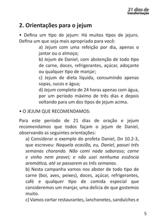 5 
21 dias de 
transformação 
2. Orientações para o jejum 
• Defina um tipo de jejum: Há muitos tipos de jejuns. 
Defina um que seja mais apropriado para você: 
a) Jejum com uma refeição por dia, apenas o 
jantar ou o almoço; 
b) Jejum de Daniel, com abstenção de todo tipo 
de carne, doces, refrigerantes, açúcar, adoçante 
ou qualquer tipo de manjar; 
c) Jejum de dieta líquida, consumindo apenas 
sopas, sucos e água; 
d) Jejum completo de 24 horas apenas com água, 
por um período máximo de três dias e depois 
voltando para um dos tipos de jejum acima. 
• O JEJUM QUE RECOMENDAMOS: 
Para este período de 21 dias de oração e jejum 
recomendamos que todos façam o jejum de Daniel, 
observando as seguintes orientações: 
a) Considerar o exemplo do profeta Daniel, Dn 10.2-3, 
que escreveu: Naquela ocasião, eu, Daniel, passei três 
semanas chorando. Não comi nada saboroso; carne 
e vinho nem provei; e não usei nenhuma essência 
aromática, até se passarem as três semanas. 
b) Nesta campanha vamos nos abster de todo tipo de 
carne (boi, aves, peixes), doces, açúcar, refrigerantes, 
café e qualquer tipo de comida especial que 
consideremos um manjar, uma delícia de que gostemos 
muito. 
c) Vamos cortar restaurantes, lanchonetes, sanduíches e 
 