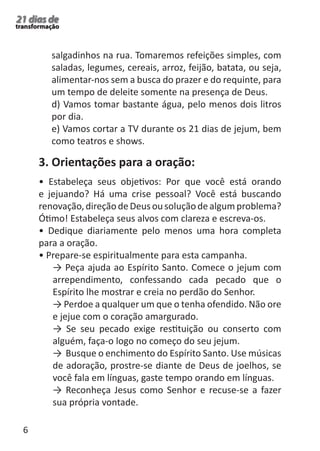 6 
21 dias de 
transformação 
salgadinhos na rua. Tomaremos refeições simples, com 
saladas, legumes, cereais, arroz, feijão, batata, ou seja, 
alimentar-nos sem a busca do prazer e do requinte, para 
um tempo de deleite somente na presença de Deus. 
d) Vamos tomar bastante água, pelo menos dois litros 
por dia. 
e) Vamos cortar a TV durante os 21 dias de jejum, bem 
como teatros e shows. 
3. Orientações para a oração: 
• Estabeleça seus objetivos: Por que você está orando 
e jejuando? Há uma crise pessoal? Você está buscando 
renovação, direção de Deus ou solução de algum problema? 
Ótimo! Estabeleça seus alvos com clareza e escreva-os. 
• Dedique diariamente pelo menos uma hora completa 
para a oração. 
• Prepare-se espiritualmente para esta campanha. 
→ Peça ajuda ao Espírito Santo. Comece o jejum com 
arrependimento, confessando cada pecado que o 
Espírito lhe mostrar e creia no perdão do Senhor. 
→ Perdoe a qualquer um que o tenha ofendido. Não ore 
e jejue com o coração amargurado. 
→ Se seu pecado exige restituição ou conserto com 
alguém, faça-o logo no começo do seu jejum. 
→ Busque o enchimento do Espírito Santo. Use músicas 
de adoração, prostre-se diante de Deus de joelhos, se 
você fala em línguas, gaste tempo orando em línguas. 
→ Reconheça Jesus como Senhor e recuse-se a fazer 
sua própria vontade. 
 