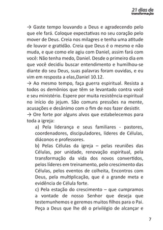 7 
21 dias de 
transformação 
→ Gaste tempo louvando a Deus e agradecendo pelo 
que ele fará. Coloque expectativas no seu coração pelo 
mover de Deus. Creia nos milagres e tenha uma atitude 
de louvor e gratidão. Creia que Deus é o mesmo e não 
muda, e que como ele agiu com Daniel, assim fará com 
você: Não tenha medo, Daniel. Desde o primeiro dia em 
que você decidiu buscar entendimento e humilhou-se 
diante do seu Deus, suas palavras foram ouvidas, e eu 
vim em resposta a elas,Daniel 10.12. 
→ Ao mesmo tempo, faça guerra espiritual. Resista a 
todos os demônios que têm se levantado contra você 
e seu ministério. Espere por muita resistência espiritual 
no início do jejum. São comuns pressões na mente, 
acusações e desânimo com o fim de nos fazer desistir. 
→ Ore forte por alguns alvos que estabelecemos para 
toda a igreja: 
a) Pela liderança e seus familiares - pastores, 
coordenadores, discipuladores, líderes de Células, 
diáconos e professores. 
b) Pelas Células da igreja – pelas reuniões das 
Células, por unidade, renovação espiritual, pela 
transformação da vida dos novos convertidos, 
pelos líderes em treinamento, pelo crescimento das 
Células, pelos eventos de colheita, Encontros com 
Deus, pela multiplicação, que é a grande meta e 
evidência de Célula forte. 
c) Pela estação do crescimento – que cumpramos 
a vontade de nosso Senhor que deseja que 
testemunhemos e geremos muitos filhos para o Pai. 
Peça a Deus que lhe dê o privilégio de alcançar e 
 