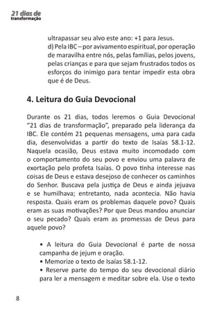 8 
21 dias de 
transformação 
ultrapassar seu alvo este ano: +1 para Jesus. 
d) Pela IBC – por avivamento espiritual, por operação 
de maravilha entre nós, pelas famílias, pelos jovens, 
pelas crianças e para que sejam frustrados todos os 
esforços do inimigo para tentar impedir esta obra 
que é de Deus. 
4. Leitura do Guia Devocional 
Durante os 21 dias, todos leremos o Guia Devocional 
“21 dias de transformação”, preparado pela liderança da 
IBC. Ele contém 21 pequenas mensagens, uma para cada 
dia, desenvolvidas a partir do texto de Isaías 58.1-12. 
Naquela ocasião, Deus estava muito incomodado com 
o comportamento do seu povo e enviou uma palavra de 
exortação pelo profeta Isaías. O povo tinha interesse nas 
coisas de Deus e estava desejoso de conhecer os caminhos 
do Senhor. Buscava pela justiça de Deus e ainda jejuava 
e se humilhava; entretanto, nada acontecia. Não havia 
resposta. Quais eram os problemas daquele povo? Quais 
eram as suas motivações? Por que Deus mandou anunciar 
o seu pecado? Quais eram as promessas de Deus para 
aquele povo? 
• A leitura do Guia Devocional é parte de nossa 
campanha de jejum e oração. 
• Memorize o texto de Isaías 58.1-12. 
• Reserve parte do tempo do seu devocional diário 
para ler a mensagem e meditar sobre ela. Use o texto 
 