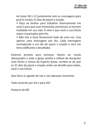 9 
21 dias de 
transformação 
de Isaías 58.1-12 juntamente com as mensagens para 
guiá-lo nestes 21 dias de jejum e oração. 
• Peça ao Senhor para trabalhar intensamente em 
você e para que suas tremendas promessas se tornem 
realidade em sua vida. O alvo é que você e sua Célula 
sejam impactados pelo Pai. 
• Não leia o Guia Devocional todo de uma vez. Leia 
apenas uma mensagem por dia. Cada mensagem 
corresponde a um dia de jejum e oração e terá um 
tema edificante e desafiador. 
Estamos prontos para começar. Vamos ser muito 
abençoados e toda a igreja sentirá o reflexo de discípulos 
mais fortes e cheios do Espírito Santo. Lembre-se de que 
os 21 dias de jejum e oração serão um desafio para todos, 
você e sua Célula. 
Que Deus se agrade de nós e nos abençoe ricamente. 
Tudo somente por ele e para ele! 
Pastores da IBC 
 