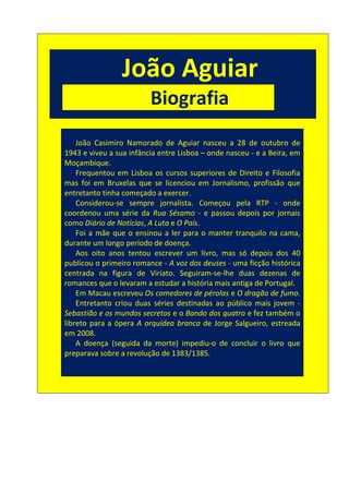 João Aguiar
                               Biografia
Bia



          João Casimiro Namorado de Aguiar nasceu a 28 de outubro de
      1943 e viveu a sua infância entre Lisboa – onde nasceu - e a Beira, em
      Moçambique.
          Frequentou em Lisboa os cursos superiores de Direito e Filosofia
      mas foi em Bruxelas que se licenciou em Jornalismo, profissão que
      entretanto tinha começado a exercer.
          Considerou-se sempre jornalista. Começou pela RTP - onde
      coordenou uma série da Rua Sésamo - e passou depois por jornais
      como Diário de Notícias, A Luta e O País.
          Foi a mãe que o ensinou a ler para o manter tranquilo na cama,
      durante um longo período de doença.
          Aos oito anos tentou escrever um livro, mas só depois dos 40
      publicou o primeiro romance - A voz dos deuses - uma ficção histórica
      centrada na figura de Viriato. Seguiram-se-lhe duas dezenas de
      romances que o levaram a estudar a história mais antiga de Portugal.
          Em Macau escreveu Os comedores de pérolas e O dragão de fumo.
          Entretanto criou duas séries destinadas ao público mais jovem -
      Sebastião e os mundos secretos e o Bando dos quatro e fez também o
      libreto para a ópera A orquídea branca de Jorge Salgueiro, estreada
      em 2008.
          A doença (seguida da morte) impediu-o de concluir o livro que
      preparava sobre a revolução de 1383/1385.
 