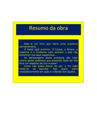 Resumo da obra

    Este é um livro que narra uma aventura
extraordinária.
    O Natal está próximo. O Carlos, o Álvaro, a
Catarina e o Frederico nem sonham o que vão
encontrar nos seus sapatinhos...
    As personagens desta aventura vão lutar
contra gente poderosa que pretende fazer de Vila
Rica um depósito de lixo nuclear!
    Como não podia deixar de ser, o Tio João
mete-se    no    barulho.    Mas  quem    entra
verdadeiramente em ação é o Bando dos Quatro.
 