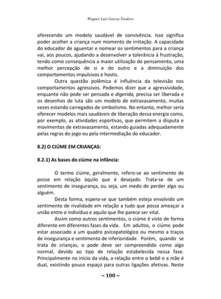 Wagner Luiz Garcia Teodoro
~ 100 ~
oferecendo um modelo saudável de convivência. Isso significa
poder acolher a criança num momento de irritação. A capacidade
do educador de aguentar e nomear os sentimentos para a criança
vai, aos poucos, ajudando a desenvolver a tolerância à frustração,
tendo como consequência a maior utilização do pensamento, uma
melhor percepção de si e do outro e a diminuição dos
comportamentos impulsivos e hostis.
Outra questão polêmica é influência da televisão nos
comportamentos agressivos. Podemos dizer que a agressividade,
enquanto não pode ser pensada e digerida, precisa ser liberada e
os desenhos de luta são um modelo de extravasamento, muitas
vezes estando carregados de simbolismo. No entanto, melhor seria
oferecer modelos mais saudáveis de liberação dessa energia como,
por exemplo, as atividades esportivas, que permitem a disputa e
movimentos de extravazamento, estando guiadas adequadamente
pelas regras do jogo ou pela intermediação do educador.
8.2) O CIÚME EM CRIANÇAS:
8.2.1) As bases do ciúme na infância:
O termo ciúme, geralmente, refere-se ao sentimento de
posse em relação àquilo que é desejado. Trata-se de um
sentimento de insegurança, ou seja, um medo de perder algo ou
alguém.
Desta forma, espera-se que também esteja envolvido um
sentimento de rivalidade em relação a tudo que possa ameaçar a
união entre o indivíduo e aquilo que lhe parece ser vital.
Assim como outros sentimentos, o ciúme é visto de forma
diferente em diferentes fases da vida. Em adultos, o ciúme pode
estar associado a um quadro psicopatológico ou mesmo a traços
de insegurança e sentimento de inferioridade. Porém, quando se
trata de crianças, o pode deve ser compreendido como algo
normal, devido ao tipo de relação estabelecida nessa fase.
Principalmente no início da vida, a relação entre o bebê e a mãe é
dual, existindo pouco espaço para outras ligações afetivas. Neste
 
