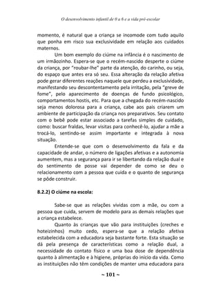 O desenvolvimento infantil de 0 a 6 e a vida pré-escolar
~ 101 ~
momento, é natural que a criança se incomode com tudo aquilo
que ponha em risco sua exclusividade em relação aos cuidados
maternos.
Um bom exemplo do ciúme na infância é o nascimento de
um irmãozinho. Espera-se que o recém-nascido desperte o ciúme
da criança, por “roubar-lhe” parte da atenção, do carinho, ou seja,
do espaço que antes era só seu. Essa alteração da relação afetiva
pode gerar diferentes reações naquele que perdeu a exclusividade,
manifestando seu descontentamento pela irritação, pela “greve de
fome”, pelo aparecimento de doenças de fundo psicológico,
comportamentos hostis, etc. Para que a chegada do recém-nascido
seja menos dolorosa para a criança, cabe aos pais criarem um
ambiente de participação da criança nos preparativos. Seu contato
com o bebê pode estar associado a tarefas simples de cuidado,
como: buscar fraldas, levar visitas para conhecê-lo, ajudar a mãe a
trocá-lo, sentindo-se assim importante e integrada à nova
situação.
Entende-se que com o desenvolvimento da fala e da
capacidade de andar, o número de ligações afetivas e a autonomia
aumentem, mas a segurança para ir se libertando da relação dual e
do sentimento de posse vai depender de como se deu o
relacionamento com a pessoa que cuida e o quanto de segurança
se pôde construir.
8.2.2) O ciúme na escola:
Sabe-se que as relações vividas com a mãe, ou com a
pessoa que cuida, servem de modelo para as demais relações que
a criança estabelece.
Quanto às crianças que vão para instituições (creches e
hoteizinhos) muito cedo, espera-se que a relação afetiva
estabelecida com a educadora seja bastante forte. Esta situação se
dá pela presença de características como a relação dual, a
necessidade do contato físico e uma boa dose de dependência
quanto à alimentação e à higiene, próprias do início da vida. Como
as instituições não têm condições de manter uma educadora para
 