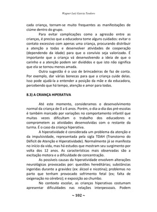 Wagner Luiz Garcia Teodoro
~ 102 ~
cada criança, tornam-se muito frequentes as manifestações de
ciúme dentro do grupo.
Para evitar complicações como a agressão entre as
crianças, é preciso que a educadora tome alguns cuidados: evitar o
contato excessivo com apenas uma criança, procurando distribuir
a atenção a todas e desenvolver atividades de cooperação
(dependendo da idade) para que o convívio seja valorizado. É
importante que a criança vá desenvolvendo a ideia de que o
carinho e a atenção podem ser divididos e que isto não significa
que ela se tornou menos amada.
Outra sugestão é o uso de brincadeiras de faz de conta.
Por exemplo, dar várias bonecas para que a criança cuide delas.
Isso pode ajudá-la a entender a posição da mãe e da educadora,
percebendo que há tempo, atenção e amor para todas.
8.3) A CRIANÇA HIPERATIVA
Até este momento, consideramos o desenvolvimento
normal da criança de 0 a 6 anos. Porém, o dia-a-dia das pré-escolas
é também marcado por variações no comportamento infantil que
muitas vezes dificultam o trabalho dos educadores e
comprometem as atividades desenvolvidas com o restante da
turma. É o caso da criança hiperativa.
A hiperatividade é considerada um problema da atenção e
da impulsividade, representada pela sigla TDAH (Transtorno do
Déficit de Atenção e Hiperatividade). Normalmente já se manifesta
no início da vida, mas há estudos que mostram seu surgimento por
volta dos 12 anos. As características mais observadas são a
excitação motora e a dificuldade de concentração.
As possíveis causas da hiperatividade envolvem alterações
neurológicas provocadas por: questões hereditárias; substâncias
ingeridas durante a gravidez (ex: álcool e nicotina); problemas no
parto que tenham provocado sofrimento fetal (ex; falta de
oxigenação no cérebro); e exposição ao chumbo.
No contexto escolar, as crianças hiperativas costumam
apresentar dificuldades nas relações interpessoais. Podem
 