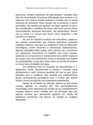 O desenvolvimento infantil de 0 a 6 e a vida pré-escolar
~ 103 ~
apresentar também problemas de aprendizagem causados pela
falta de concentração. Encontram dificuldades para escrever e se
expressar com clareza, ficando confusas e irritadas com os vários
estímulos do ambiente. Estas crianças são as primeiras a serem
percebidas. São aquelas que ganham um lugar especial na sala e
são consideradas o problema da classe. Não ficam quietas, falam
excessivamente, provocam discussões, são desajeitadas, deixam
cair as coisas e é comum que façam várias perguntas e não
esperem as respostas.
No que diz respeito à postura dos educadores, espera-se
que possam compreender que crianças hiperativas requerem
cuidados especiais, visto que seu problema é fruto de disfunções
neurológicas, sendo necessária a intervenção medicamentosa.
Algumas atividades táteis (argila, areia, pintura, etc.) constituem
um importante instrumento no trabalho com essas crianças,
ajudando-as a se concentrar e a desenvolver uma melhor noção do
seu corpo e dos seus sentimentos. Entre as atividades que podem
ser desenvolvidas, as que têm maior efeito no sentido de acalmar
a criança são as atividades com água.
Um problema sério no contexto da hiperatividade é o
diagnóstico tardio. Normalmente a criança é rotulada como
desobediente e sofre inúmeras punições até que os pais sejam
alertados para o problema. Esta situação traz evidentemente
graves consequências psicológicas para a criança que podem
resultar na estruturação de uma autoestima empobrecida.
Apesar da seriedade da situação, observa-se que muitas
crianças agitadas ou ansiosas têm sido equivocadamente
classificadas como hiperativas em função de seu comportamento
inquieto. Deve-se tomar cuidado com tal afirmação para que
aquelas crianças que apresentam agitação em função de
problemas emocionais não deixem de receber os cuidados
adequados.
 