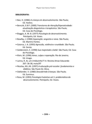 Wagner Luiz Garcia Teodoro
~ 104 ~
BIBLIOGRAFIA:
• Bee, H. (1986) A criança em desenvolvimento. São Paulo;
Ed. Harbra.
• Benczik, E.B.P. (2000) Transtorno de Atenção/hiperatividade:
atualização diagnóstica e terapêutica. São Paulo;
Ed. Casa do Psicólogo.
• Biaggio, A. M. B. (1977) Psicologia do desenvolvimento.
Petrópolis; Ed. Vozes.
• Bowlby, J. (1984) Separação: angústia e raiva. São Paulo;
Ed. Martins Fontes.
• Gaiarsa, J. A. (1993) Agressão, violência e crueldade. São Paulo;
Ed. Gente.
• Goldenstein, E. (1998) Sua majestade o bebê. São Paulo; Ed. Casa
do Psicólogo.
• Klein, M. (1996) Amor, culpa e reparação. Rio de Janeiro;
Ed. Imago.
• Lanna, R. Ai, um irmãozinho?! In: Revista Amae Educando
267: 36-38, maio/97
• Nicolau, M.L.M. (1997) A educação pré-escolar: fundamentos e
didática. São Paulo Ed. Ática.
• Oaklander, V. (1980) Descobrindo Crianças. São Paulo;
Ed. Summus.
• Rosa, M. (1993) Psicologia Evolutiva vol 1: problemática do
desenvolvimento. Petrópolis; Ed. Vozes.
 