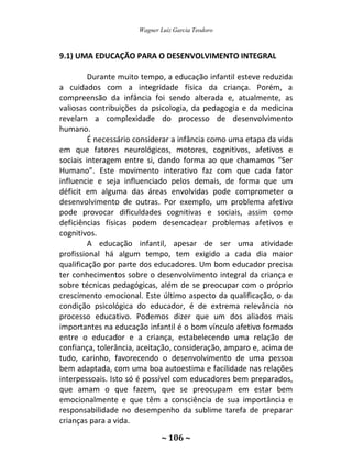 Wagner Luiz Garcia Teodoro
~ 106 ~
9.1) UMA EDUCAÇÃO PARA O DESENVOLVIMENTO INTEGRAL
Durante muito tempo, a educação infantil esteve reduzida
a cuidados com a integridade física da criança. Porém, a
compreensão da infância foi sendo alterada e, atualmente, as
valiosas contribuições da psicologia, da pedagogia e da medicina
revelam a complexidade do processo de desenvolvimento
humano.
É necessário considerar a infância como uma etapa da vida
em que fatores neurológicos, motores, cognitivos, afetivos e
sociais interagem entre si, dando forma ao que chamamos “Ser
Humano”. Este movimento interativo faz com que cada fator
influencie e seja influenciado pelos demais, de forma que um
déficit em alguma das áreas envolvidas pode comprometer o
desenvolvimento de outras. Por exemplo, um problema afetivo
pode provocar dificuldades cognitivas e sociais, assim como
deficiências físicas podem desencadear problemas afetivos e
cognitivos.
A educação infantil, apesar de ser uma atividade
profissional há algum tempo, tem exigido a cada dia maior
qualificação por parte dos educadores. Um bom educador precisa
ter conhecimentos sobre o desenvolvimento integral da criança e
sobre técnicas pedagógicas, além de se preocupar com o próprio
crescimento emocional. Este último aspecto da qualificação, o da
condição psicológica do educador, é de extrema relevância no
processo educativo. Podemos dizer que um dos aliados mais
importantes na educação infantil é o bom vínculo afetivo formado
entre o educador e a criança, estabelecendo uma relação de
confiança, tolerância, aceitação, consideração, amparo e, acima de
tudo, carinho, favorecendo o desenvolvimento de uma pessoa
bem adaptada, com uma boa autoestima e facilidade nas relações
interpessoais. Isto só é possível com educadores bem preparados,
que amam o que fazem, que se preocupam em estar bem
emocionalmente e que têm a consciência de sua importância e
responsabilidade no desempenho da sublime tarefa de preparar
crianças para a vida.
 