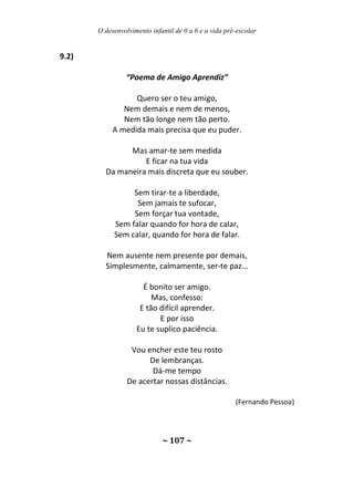O desenvolvimento infantil de 0 a 6 e a vida pré-escolar
~ 107 ~
9.2)
“Poema de Amigo Aprendiz”
Quero ser o teu amigo,
Nem demais e nem de menos,
Nem tão longe nem tão perto.
A medida mais precisa que eu puder.
Mas amar-te sem medida
E ficar na tua vida
Da maneira mais discreta que eu souber.
Sem tirar-te a liberdade,
Sem jamais te sufocar,
Sem forçar tua vontade,
Sem falar quando for hora de calar,
Sem calar, quando for hora de falar.
Nem ausente nem presente por demais,
Simplesmente, calmamente, ser-te paz...
É bonito ser amigo.
Mas, confesso:
E tão difícil aprender.
E por isso
Eu te suplico paciência.
Vou encher este teu rosto
De lembranças.
Dá-me tempo
De acertar nossas distâncias.
(Fernando Pessoa)
 