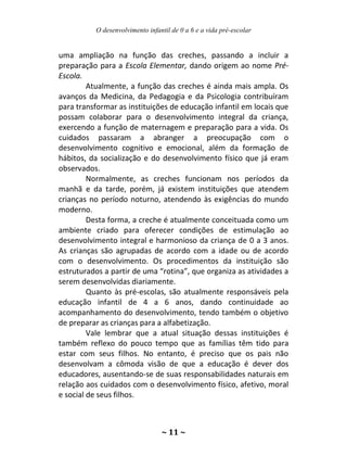 O desenvolvimento infantil de 0 a 6 e a vida pré-escolar
~ 11 ~
uma ampliação na função das creches, passando a incluir a
preparação para a Escola Elementar, dando origem ao nome Pré-
Escola.
Atualmente, a função das creches é ainda mais ampla. Os
avanços da Medicina, da Pedagogia e da Psicologia contribuíram
para transformar as instituições de educação infantil em locais que
possam colaborar para o desenvolvimento integral da criança,
exercendo a função de maternagem e preparação para a vida. Os
cuidados passaram a abranger a preocupação com o
desenvolvimento cognitivo e emocional, além da formação de
hábitos, da socialização e do desenvolvimento físico que já eram
observados.
Normalmente, as creches funcionam nos períodos da
manhã e da tarde, porém, já existem instituições que atendem
crianças no período noturno, atendendo às exigências do mundo
moderno.
Desta forma, a creche é atualmente conceituada como um
ambiente criado para oferecer condições de estimulação ao
desenvolvimento integral e harmonioso da criança de 0 a 3 anos.
As crianças são agrupadas de acordo com a idade ou de acordo
com o desenvolvimento. Os procedimentos da instituição são
estruturados a partir de uma “rotina”, que organiza as atividades a
serem desenvolvidas diariamente.
Quanto às pré-escolas, são atualmente responsáveis pela
educação infantil de 4 a 6 anos, dando continuidade ao
acompanhamento do desenvolvimento, tendo também o objetivo
de preparar as crianças para a alfabetização.
Vale lembrar que a atual situação dessas instituições é
também reflexo do pouco tempo que as famílias têm tido para
estar com seus filhos. No entanto, é preciso que os pais não
desenvolvam a cômoda visão de que a educação é dever dos
educadores, ausentando-se de suas responsabilidades naturais em
relação aos cuidados com o desenvolvimento físico, afetivo, moral
e social de seus filhos.
 