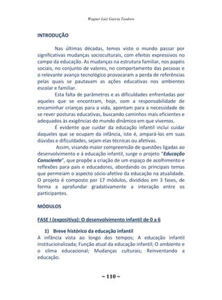 Wagner Luiz Garcia Teodoro
~ 110 ~
INTRODUÇÃO
Nas últimas décadas, temos visto o mundo passar por
significativas mudanças socioculturais, com efeitos expressivos no
campo da educação. As mudanças na estrutura familiar, nos papéis
sociais, no conjunto de valores, no comportamento das pessoas e
o relevante avanço tecnológico provocaram a perda de referências
pelas quais se pautavam as ações educativas nos ambientes
escolar e familiar.
Esta falta de parâmetros e as dificuldades enfrentadas por
aqueles que se encontram, hoje, com a responsabilidade de
encaminhar crianças para a vida, apontam para a necessidade de
se rever posturas educativas, buscando caminhos mais eficientes e
adequados às exigências do mundo dinâmico em que vivemos.
É evidente que cuidar da educação infantil inclui cuidar
daqueles que se ocupam da infância, isto é, ampará-los em suas
dúvidas e dificuldades, sejam elas técnicas ou afetivas.
Assim, visando maior compreensão de questões ligadas ao
desenvolvimento e à educação infantil, surge o projeto “Educação
Consciente”, que propõe a criação de um espaço de acolhimento e
reflexões para pais e educadores, abordando os principais temas
que permeiam o aspecto sócio-afetivo da educação na atualidade.
O projeto é composto por 17 módulos, divididos em 3 fases, de
forma a aprofundar gradativamente a interação entre os
participantes.
MÓDULOS
FASE I (expositiva): O desenvolvimento infantil de 0 a 6
1) Breve histórico da educação infantil
A infância vista ao longo dos tempos; A educação infantil
institucionalizada; Função atual da educação infantil; O ambiente e
o clima educacional; Mudanças culturais; Reinventando a
educação.
 