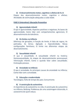 O desenvolvimento infantil de 0 a 6 e a vida pré-escolar
~ 111 ~
2) O desenvolvimento motor, cognitivo e afetivo de 0 a 6
Etapas dos desenvolvimentos motor, cognitivo e afetivo;
Atividades de estimulação adequadas a cada idade.
FASE II (interativa): Educação Preventiva
3) Agressividade infantil
O que é agressividade; Aspectos positivos e negativos; As bases da
agressividade; Como lidar com comportamentos agressivos; O
desenvolvimento da tolerância.
4) Os limites na infância
Diferença de gerações; A função do limite; A falta de regras; As
palmadas; As birras; Agitação x hiperatividade; Novas
configurações familiares; O limite nas diferentes etapas do
desenvolvimento.
5) Sexualidade infantil
O que é sexualidade; A sexualidade infantil na história;
Homossexualidade; As etapas do desenvolvimento psicossexual;
Vitimização infantil; Como e quando falar sobre sexualidade;
Erotização precoce.
6) Ansiedade na Infância
O que é ansiedade; As principais causas da ansiedade na infância;
Como lidar com a ansiedade.
7) Educação e modernidade
Tecnologias; Falta de tempo dos pais; Consumismo.
8) A construção da autoestima
A importância da autoestima na vida; A construção da autoestima
na infância; Bullying; Problemas de uma autoimagem distorcida; A
autoestima de quem educa.
 