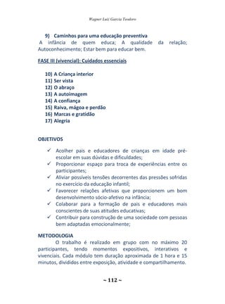 Wagner Luiz Garcia Teodoro
~ 112 ~
9) Caminhos para uma educação preventiva
A infância de quem educa; A qualidade da relação;
Autoconhecimento; Estar bem para educar bem.
FASE III (vivencial): Cuidados essenciais
10) A Criança interior
11) Ser vista
12) O abraço
13) A autoimagem
14) A confiança
15) Raiva, mágoa e perdão
16) Marcas e gratidão
17) Alegria
OBJETIVOS
 Acolher pais e educadores de crianças em idade pré-
escolar em suas dúvidas e dificuldades;
 Proporcionar espaço para troca de experiências entre os
participantes;
 Aliviar possíveis tensões decorrentes das pressões sofridas
no exercício da educação infantil;
 Favorecer relações afetivas que proporcionem um bom
desenvolvimento sócio-afetivo na infância;
 Colaborar para a formação de pais e educadores mais
conscientes de suas atitudes educativas;
 Contribuir para construção de uma sociedade com pessoas
bem adaptadas emocionalmente;
METODOLOGIA
O trabalho é realizado em grupo com no máximo 20
participantes, tendo momentos expositivos, interativos e
vivenciais. Cada módulo tem duração aproximada de 1 hora e 15
minutos, divididos entre exposição, atividade e compartilhamento.
 