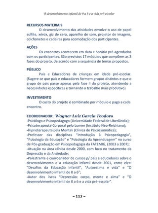 O desenvolvimento infantil de 0 a 6 e a vida pré-escolar
~ 113 ~
RECURSOS MATERIAIS
O desenvolvimento das atividades envolve o uso de papel
sulfite, xérox, giz de cera, aparelho de som, projetor de imagens,
colchonetes e cadeiras para acomodação dos participantes.
AÇÕES
Os encontros acontecem em data e horário pré-agendados
com os participantes. São previstos 17 módulos que compõem as 3
fases do projeto, de acordo com a sequência de temas propostos.
PÚBLICO
Pais e Educadores de crianças em idade pré-escolar.
(Sugere-se que pais e educadores formem grupos distintos e que o
grupo de pais passe apenas pela fase II do projeto, atendendo a
necessidades específicas e tornando o trabalho mais produtivo)
INVESTIMENTO
O custo do projeto é combinado por módulo e pago a cada
encontro.
COORDENADOR: Wagner Luiz Garcia Teodoro
-Psicólogo e Psicopedagogo (Universidade Federal de Uberlândia);
-Psicoterapeuta-Corporal pelo Lumen (Instituto Neo-Reichiano);
-Hipnoterapeuta pela Mentali (Clínica de Psicossomática);
-Professor das disciplinas “Introdução à Psicopedagogia”,
“Psicologia da Educação” e “Psicologia da Aprendizagem” no curso
de Pós-graduação em Psicopedagogia da FATEMIG, (2003 a 2007);
-Atuação na área clínica desde 2000, com foco no tratamento da
Depressão e da Ansiedade;
-Palestrante e coordenador de cursos p/ pais e educadores sobre o
desenvolvimento e a educação infantil desde 2001, entre eles:
“Desafios da Educação Infantil”, “Autoestima e vida” e “O
desenvolvimento infantil de 0 a 6”;
-Autor dos livros “Depressão: corpo, mente e alma” e “O
desenvolvimento infantil de 0 a 6 e a vida pré-escolar”.
 
