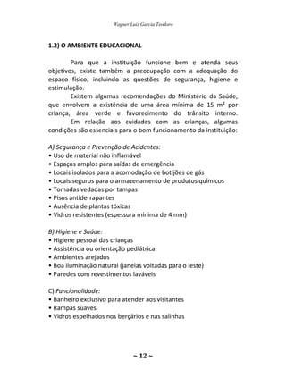 Wagner Luiz Garcia Teodoro
~ 12 ~
1.2) O AMBIENTE EDUCACIONAL
Para que a instituição funcione bem e atenda seus
objetivos, existe também a preocupação com a adequação do
espaço físico, incluindo as questões de segurança, higiene e
estimulação.
Existem algumas recomendações do Ministério da Saúde,
que envolvem a existência de uma área mínima de 15 m² por
criança, área verde e favorecimento do trânsito interno.
Em relação aos cuidados com as crianças, algumas
condições são essenciais para o bom funcionamento da instituição:
A) Segurança e Prevenção de Acidentes:
• Uso de material não inflamável
• Espaços amplos para saídas de emergência
• Locais isolados para a acomodação de botijões de gás
• Locais seguros para o armazenamento de produtos químicos
• Tomadas vedadas por tampas
• Pisos antiderrapantes
• Ausência de plantas tóxicas
• Vidros resistentes (espessura mínima de 4 mm)
B) Higiene e Saúde:
• Higiene pessoal das crianças
• Assistência ou orientação pediátrica
• Ambientes arejados
• Boa iluminação natural (janelas voltadas para o leste)
• Paredes com revestimentos laváveis
C) Funcionalidade:
• Banheiro exclusivo para atender aos visitantes
• Rampas suaves
• Vidros espelhados nos berçários e nas salinhas
 