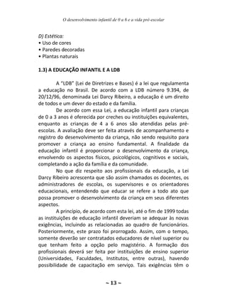 O desenvolvimento infantil de 0 a 6 e a vida pré-escolar
~ 13 ~
D) Estética:
• Uso de cores
• Paredes decoradas
• Plantas naturais
1.3) A EDUCAÇÃO INFANTIL E A LDB
A “LDB” (Lei de Diretrizes e Bases) é a lei que regulamenta
a educação no Brasil. De acordo com a LDB número 9.394, de
20/12/96, denominada Lei Darcy Ribeiro, a educação é um direito
de todos e um dever do estado e da família.
De acordo com essa Lei, a educação infantil para crianças
de 0 a 3 anos é oferecida por creches ou instituições equivalentes,
enquanto as crianças de 4 a 6 anos são atendidas pelas pré-
escolas. A avaliação deve ser feita através de acompanhamento e
registro do desenvolvimento da criança, não sendo requisito para
promover a criança ao ensino fundamental. A finalidade da
educação infantil é proporcionar o desenvolvimento da criança,
envolvendo os aspectos físicos, psicológicos, cognitivos e sociais,
completando a ação da família e da comunidade.
No que diz respeito aos profissionais da educação, a Lei
Darcy Ribeiro acrescenta que são assim chamados os docentes, os
administradores de escolas, os supervisores e os orientadores
educacionais, entendendo que educar se refere a todo ato que
possa promover o desenvolvimento da criança em seus diferentes
aspectos.
A princípio, de acordo com esta lei, até o fim de 1999 todas
as instituições de educação infantil deveriam se adequar às novas
exigências, incluindo as relacionadas ao quadro de funcionários.
Posteriormente, este prazo foi prorrogado. Assim, com o tempo,
somente deverão ser contratados educadores de nível superior ou
que tenham feito a opção pelo magistério. A formação dos
profissionais deverá ser feita por instituições de ensino superior
(Universidades, Faculdades, Institutos, entre outras), havendo
possibilidade de capacitação em serviço. Tais exigências têm o
 