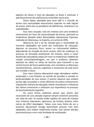 Wagner Luiz Garcia Teodoro
~ 14 ~
objetivo de elevar o nível da educação no Brasil e estimular o
aperfeiçoamento dos profissionais envolvidos nessa área.
Outro tópico abordado pela nova LDB é a inclusão de
alunos com necessidades educacionais especiais na rede regular
de ensino. Entre eles os portadores de deficiências, síndromes e os
superdotados.
Essa nova situação, está em sintonia com uma tendência
internacional em favor da universalização do ensino, apontada na
Conferência Mundial Sobre Necessidades Educacionais Especiais,
realizada em Salamanca, na Espanha, em junho de 1994.
Observa-se que a lei de inclusão gera a necessidade de
inúmeras adaptações por parte das instituições de educação.
Algumas na estrutura física, outras no instrumental didático,
dependendo da situação do aluno incluso, além de mudanças no
processo de formação profissional. No entanto, talvez o maior
desafio dos educadores esteja em rever os tradicionais modelos de
relação ensino/aprendizagem, em que o professor (detentor
absoluto do saber) se utiliza de técnicas para transmitir o seu
conhecimento de forma padronizada, sem considerar as diferenças
socioeconômicas, culturais, cognitivas e emocionais de cada aluno
que compõe a classe.
Esse novo sistema educacional exige educadores melhor
preparados e mais flexíveis no sentido de perceber e atender às
particularidades de seus alunos. É preciso observar que embora
pareça algo assustador e muito diferente da prática convencional,
importantes teóricos da educação infantil reconhecem a influência
dos fatores emocionais e enfatizam sua importância no processo
de desenvolvimento cognitivo.
De outra forma, podemos pensar que alunos que
necessitam de uma atenção especial sempre estiveram presentes
nas salas de aula. As escolas estão repletas de casos de crianças
com sintomas hiperativos, agressivos, de timidez, dislexia, entre
outros de difícil abordagem. Talvez, essa nova forma de ver o
processo educacional consiga desenvolver pessoas mais bem
adaptadas, com melhor rendimento escolar, com menos atitudes
preconceituosas e com mais facilidade de socialização.
 