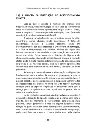 O desenvolvimento infantil de 0 a 6 e a vida pré-escolar
~ 15 ~
1.4) A FUNÇÃO DA INSTITUIÇÃO NO DESENVOLVIMENTO
INFANTIL
Sabe-se que é grande o número de crianças que
frequentam instituições de educação infantil. Sabe-se também que
essas instituições não servem apenas para abrigar crianças. Então,
resta a pergunta: O que se espera da instituição, como forma de
contribuição ao desenvolvimento infantil?
A criança, principalmente nos primeiros meses de vida,
encontra-se numa situação muito dependente. A falta de
coordenação motora, o aspecto cognitivo ainda em
desenvolvimento, por estar associado a um cérebro em formação,
e a falta de compreensão das relações afetivas são alguns dos
fatores que levam à necessidade da participação de um adulto
nessa fase inicial. Neste momento os hábitos de higiene e de
alimentação ainda estão sendo apresentados à criança; a troca de
afetos ainda é muito restrita, estando sustentada pelas sensações
corporais; e as relações sociais, que vão sendo apresentadas
inicialmente pelo exemplo da vida em família, também são ainda
primitivas.
Sabe-se que os cuidados com a alimentação e a higiene são
fundamentais para a saúde da criança e, geralmente, é este o
aspecto que recebe mais atenção por parte de quem cuida. Mas, é
preciso perceber que os cuidados com o corpo não suprem todas
as necessidades da criança. O início da vida requer estímulos
voltados para os aspectos cognitivos e emocionais para que a
criança possa ir aprimorando sua capacidade de pensar, de se
adaptar e se relacionar.
Neste contexto, a qualidade do desenvolvimento afetivo é
essencial e depende do tipo de relação que a criança vive com o
mundo, que no momento é representado pela pessoa mais
próxima, sendo geralmente a mãe ou alguma cuidadora. Uma
relação na qual a criança se sente desamparada, com frio ou fome,
que provoca sofrimento e transmite a sensação de insegurança,
pode contribuir para que a criança tenha uma vida afetiva
 